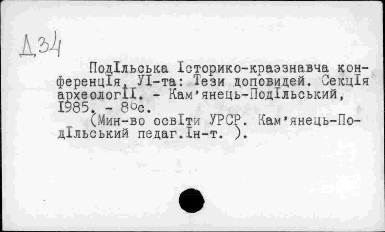 ﻿Подільська Історико-краззнавча конференція, УІ-та: Тези доповидей. Секція археології. - Кам’янець-Подільський, 1985. - бос.
(Мин-во освіти УРСР. Кам’янець-Подільський педаг.Ін-т. ).